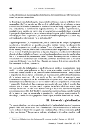 JULIÁN RAMIRO M.; DAVID W. BRASSET
Economía y Desarrollo - Marzo 2002, vol. 1, N° 1
68
social,sinocomounmarcoregulatoriodelasrelacioneseconómicasinternacionales
entre los países en cuestión.
El despliegue mundial del capital no prescinde del Estado aunque el Estado tiene
un papel en ello. Pero para los partidarios de la globalización, los principales actores
o hacedores de la historia económica, son las transnacionales y su gran capital con
sus estructuras e instituciones supranacionales; los sujetos, organizaciones,
movimientos y pueblos no hacen sino presenciar los acontecimientos y ocupar el
lugar que les fijan las estructuras del mercado y el capital global; la historia no se
construye por ellos, se presencia, se les impone una ideología según la cual no hay
alternativa al neoliberalismo y a la globalización2
.
Según la opinión de CALVO sobre el tema, con el transcurso del tiempo, el programa
neoliberal se convirtió en un modelo económico, político y social cuyo basamento
teórico lo componen tres grandes premisas: Primero, la producción y el crecimiento
de los bienes y servicios producidos van acompañados de un proceso de destrucción
de las fuentes de producción de toda la riqueza. Segundo, concibe al mercado como
elcentrodelaactividadeconómicayaceptalaexistenciadefuerzasautorregulatorias
hacia la armonía de los intereses de todos. Tercero, los desequilibrios económicos
son causas de la intervención en el mercado; por tanto, debe eliminarse la posición
suprema del Estado respecto de éste y hacerlo un garante de la acción irrestricta de
las fuerzas de la oferta y demanda.
En conclusión, la globalización es un fenómeno de carácter internacional, cuya
acción consiste principalmente en lograr una penetración mundial de capital
financiero,comercialeindustrial,desarrollándosedeformamultipolar.Laexportación
e importación de productos se realizan, en muchos casos, entre diferentes ramas
de la misma empresa y de este modo no hay necesidad de compartir muy
extensamente sus ganancias. Es precisamente esa penetración, que conlleva hacia
una competencia internacional de acceso a mercados, la que permite el crecimiento
y expansión ilimitada de las empresas transnacionales por todo el mundo, las
mismas que a la vez cuentan con el respaldo incondicional de sus respectivos
estados nacionales. La limitación de mercados y la necesidad de inventar mejores
procesosdeproducción,distribuciónyconsumohacennecesariaunatransformación
de la manera como se desarrolla la producción, incluyendo componentes de
tecnología y deslocalización geográfica con el objeto principal de reducir los costos.
III. Efectos de la globalización
Varios estudios han concluido que la globalización ha beneficiado tanto a los países
pobres como a los países ricos. Pero tales estudios tradicionalmente no se interesan
en los índices de desarrollo integral, sino en cifras sobre actividad comercial global
e ingresos totales. Y lo que no se calcula, principalmente en los estudios es el
2
CALVO, JUAN: Globalización revista Web mensual de economía, Sociedad y Cultura - ISSN 1605-5519.
 