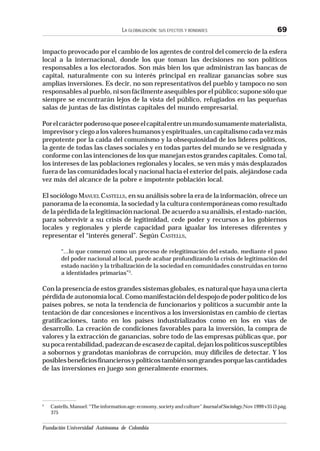 Fundación Universidad Autónoma de Colombia
LA GLOBALIZACIÓN: SUS EFECTOS Y BONDADES 69
impacto provocado por el cambio de los agentes de control del comercio de la esfera
local a la internacional, donde los que toman las decisiones no son políticos
responsables a los electorados. Son más bien los que administran las bancas de
capital, naturalmente con su interés principal en realizar ganancias sobre sus
amplias inversiones. Es decir, no son representativos del pueblo y tampoco no son
responsables al pueblo, ni son fácilmente asequibles por el público; supone sólo que
siempre se encontrarán lejos de la vista del público, refugiados en las pequeñas
salas de juntas de las distintas capitales del mundo empresarial.
Porelcarácterpoderosoqueposeeelcapitalentreunmundosumamentematerialista,
imprevisoryciegoalosvaloreshumanosyespirituales,uncapitalismocadavezmás
prepotente por la caída del comunismo y la obsequiosidad de los líderes políticos,
la gente de todas las clases sociales y en todas partes del mundo se ve resignada y
conforme con las intenciones de los que manejan estos grandes capitales. Como tal,
los intereses de las poblaciones regionales y locales, se ven más y más desplazados
fuera de las comunidades local y nacional hacia el exterior del país, alejándose cada
vez más del alcance de la pobre e impotente población local.
El sociólogo MANUEL CASTELLS, en su análisis sobre la era de la información, ofrece un
panorama de la economía, la sociedad y la cultura contemporáneas como resultado
de la pérdida de la legitimación nacional. De acuerdo a su análisis, el estado-nación,
para sobrevivir a su crisis de legitimidad, cede poder y recursos a los gobiernos
locales y regionales y pierde capacidad para igualar los intereses diferentes y
representar el “interés general”. Según CASTELLS,
“...lo que comenzó como un proceso de relegitimación del estado, mediante el paso
del poder nacional al local, puede acabar profundizando la crisis de legitimación del
estado nación y la tribalización de la sociedad en comunidades construidas en torno
a identidades primarias”3
.
Con la presencia de estos grandes sistemas globales, es natural que haya una cierta
pérdida de autonomía local. Como manifestación del despojo de poder político de los
países pobres, se nota la tendencia de funcionarios y políticos a sucumbir ante la
tentación de dar concesiones e incentivos a los inversionistas en cambio de ciertas
gratificaciones, tanto en los países industrializados como en los en vías de
desarrollo. La creación de condiciones favorables para la inversión, la compra de
valores y la extracción de ganancias, sobre todo de las empresas públicas que, por
supocarentabilidad,padezcandeescasezdecapital,dejanlospolíticossusceptibles
a sobornos y grandotas maniobras de corrupción, muy difíciles de detectar. Y los
posiblesbeneficiosfinancierosypolíticostambiénsongrandesporquelascantidades
de las inversiones en juego son generalmente enormes.
3
Castells,Manuel:“Theinformationage:economy,societyandculture”JournalofSociology,Nov1999v35i3pág.
375
 
