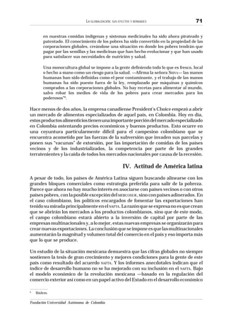 Fundación Universidad Autónoma de Colombia
LA GLOBALIZACIÓN: SUS EFECTOS Y BONDADES 71
en nuestras comidas indígenas y sistemas medicinales ha sido ahora pirateado y
patentado. El conocimiento de los pobres ha sido convertido en la propiedad de las
corporaciones globales, creándose una situación en donde los pobres tendrán que
pagar por las semillas y las medicinas que han hecho evolucionar y que han usado
para satisfacer sus necesidades de nutrición y salud.
Una monocultura global se impone a la gente definiendo todo lo que es fresco, local
o hecho a mano como un riesgo para la salud. —Afirma la señora SHIVA— las manos
humanas han sido definidas como el peor contaminante, y el trabajo de las manos
humanas ha sido puesto fuera de la ley, remplazado por máquinas y químicos
comprados a las corporaciones globales. No hay recetas para alimentar al mundo,
salvo robar los medios de vida de los pobres para crear mercados para los
poderosos”6
.
Hace menos de dos años, la empresa canadiense President’s Choice empezó a abrir
un mercado de alimentos especializados de aquel país, en Colombia. Hoy en día,
estosproductosalimenticiostienenunaimportanteporcióndelmercadoespecializado
en Colombia ostentando precios económicos y buenos productos. Esto ocurre en
una coyuntura particularmente difícil para el campesino colombiano que se
encuentra acometido por las fuerzas de la subversión que invaden sus parcelas y
ponen sus “vacunas” de extorsión, por las importación de comidas de los países
vecinos y de los industrializados, la competencia por parte de los grandes
terratenientes y la caída de todos los mercados nacionales por causa de la recesión.
IV. Actitud de América latina
A pesar de todo, los países de América Latina siguen buscando alinearse con los
grandes bloques comerciales como estrategia preferida para salir de la pobreza.
Parece que ahora no hay mucho interés en asociarse con países vecinos o con otros
países pobres, con la posible excepción del MERCOSUR, sino con países adinerados. En
el caso colombiano, los políticos encargados de fomentar las exportaciones han
tenido su mirada principalmente en el NAFTA.Larazónqueseexpresanoesquecrean
que se abrirán los mercados a los productos colombianos, sino que de este modo,
el campo colombiano estará abierto a la inversión de capital por parte de las
empresas multinacionales y, a lo mejor, estas nuevas empresas se organizarán para
crearnuevasexportaciones.Laconclusiónqueseimponeesquelasmultinacionales
aumentarán la magnitud y volumen total del comercio en el país y eso importa más
que lo que se produce.
Un estudio de la situación mexicana demuestra que las cifras globales no siempre
sostienen la tesis de gran crecimiento y mejores condiciones para la gente de este
país como resultado del acuerdo NAFTA. Y los informes anecdotales indican que el
índice de desarrollo humano no se ha mejorado con su inclusión en el NAFTA. Bajo
el modelo económico de la revolución mexicana —basado en la regulación del
comercio exterior así como en un papel activo del Estado en el desarrollo económico
6
Ibídem.
 