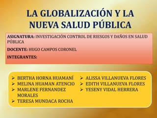 LA GLOBALIZACIÓN Y LA
NUEVA SALUD PÚBLICA
ASIGNATURA: INVESTIGACIÓN CONTROL DE RIESGOS Y DAÑOS EN SALUD
PÚBLICA
DOCENTE: HUGO CAMPOS CORONEL
INTEGRANTES:
 BERTHA HORNA HUAMANÍ
 MELINA HUAMAN ATENCIO
 MARLENE FERNANDEZ
MORALES
 TERESA MUNDACA ROCHA
 ALISSA VILLANUEVA FLORES
 EDITH VILLANUEVA FLORES
 YESENY VIDAL HERRERA
 