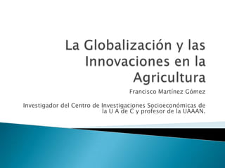 La Globalización y las Innovaciones en la Agricultura Francisco Martínez Gómez Investigador del Centro de Investigaciones Socioeconómicas de la U A de C y profesor de la UAAAN. 