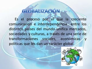 		Es el proceso por el que la creciente  comunicación e interdependencia  entre los distintos países del mundo unifica mercados, sociedades y culturas, a través de una serie de transformaciones sociales, económicas y políticas que les dan un carácter global.  GLOBALIZACIÓN