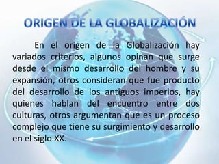 ORIGEN DE LA GLOBALIZACIÓN	En el origen de la Globalización hay variados criterios, algunos opinan que surge desde el mismo desarrollo del hombre y su expansión, otros consideran que fue producto del desarrollo de los antiguos imperios, hay quienes hablan del encuentro entre dos culturas, otros argumentan que es un proceso complejo que tiene su surgimiento y desarrollo en el siglo XX. 