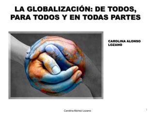 LA GLOBALIZACIÓN: DE TODOS, PARA TODOS Y EN TODAS PARTES CAROLINA ALONSO LOZANO 1 Carolina Alonso Lozano 