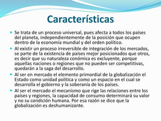 Características
 Se trata de un proceso universal, pues afecta a todos los países
del planeta, independientemente de la posición que ocupen
dentro de la economía mundial y del orden político.
 Al existir un proceso irreversible de integración de los mercados,
se parte de la existencia de países mejor posicionados que otros,
es decir que su naturaleza conómica es excluyente, porque
aquellas naciones o regiones que no pueden ser competitivas,
quedarán a la saga del desarrollo.
 Al ser en mercado el elemento primordial de la globalización el
Estado como unidad política y como un espacio en el cual se
desarrolla el gobierno y la soberanía de los países.
 Al ser el mercado el mecanismo que rige las relaciones entre los
países y regiones, la capacidad de consumo determinará su valor
y no su condición humana. Por esa razón se dice que la
globalización es deshumanizante.
 