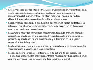  Está cimentada por los Medios Masivos de Comunicación, y su influencia es
sobre los aspectos socio-culturales, políticos y económicos de los
involucrados (el mundo entero, en otras palabras), porque permiten
difundir ideas a cientos o miles de millones de personas.
 Los mercados, el capital, la producción, la gestión, la fuerza de trabajo, la
informaci;on, el conocimiento y la tecnología se organizan en flujos que
atraviesan las fronteras nacionales.
 La competencia y las estrategias económicas, tanto de grandes como de
pequeñas y medianas empresas económicas, tanto de grandes como de
pequeñas y medianas tienden a definirse y a decidirse en un espacio
regional, mundial o global.
 La globalización empuja a las empresas y mercados a organizarse en redes
strechamente hilvanadas a escala planetaria.
 La ciencia l conocimiento, la información, la cultura, la educación, etc.
Tienden a escapar de los limites o controles nacionales y ha asumir, al igual
que los mercados, una lógica de red transnacional y global.
 