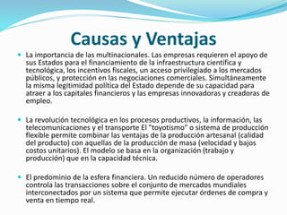 Causas y Ventajas
 La importancia de las multinacionales. Las empresas requieren el apoyo de
sus Estados para el financiamiento de la infraestructura científica y
tecnológica, los incentivos fiscales, un acceso privilegiado a los mercados
públicos, y protección en las negociaciones comerciales. Simultáneamente
la misma legitimidad política del Estado depende de su capacidad para
atraer a los capitales financieros y las empresas innovadoras y creadoras de
empleo.
 La revolución tecnológica en los procesos productivos, la información, las
telecomunicaciones y el transporte El "toyotismo" o sistema de producción
flexible permite combinar las ventajas de la producción artesanal (calidad
del producto) con aquellas de la producción de masa (velocidad y bajos
costos unitarios). El modelo se basa en la organización (trabajo y
producción) que en la capacidad técnica.
 El predominio de la esfera financiera. Un reducido número de operadores
controla las transacciones sobre el conjunto de mercados mundiales
interconectados por un sistema que permite ejecutar órdenes de compra y
venta en tiempo real.
 