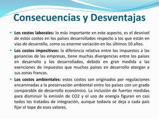 Consecuencias y Desventajas
 Los costos laborales: lo más importante en este aspecto, es el desnivel
de estos costos en los países desarrollados respecto a los que están en
vías de desarrollo, como su enorme variación en los últimos 10 años.
 Los costos impositivos: la diferencia relativa entre los impuestos a las
ganancias de las empresas, tiene muchas divergencias entre los países
en desarrollo y los desarrollados, debido en gran medida a las
exenciones de impuestos que muchos países en desarrollo otorgan a
sus zonas francas.
 Los costos ambientales: estos costos son originados por regulaciones
encaminadas a la preservación ambiental entre los países con un grado
comparable de desarrollo económico. La inclusión de fuertes medidas
para disminuir la emisión de CO2 y el uso de energía figuran en casi
todos los tratados de integración, aunque todavía se deja a cada país
fijar el tope de esos valores.
 