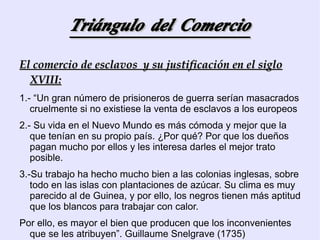 Triángulo del Comercio El comercio de esclavos  y su justificación en el siglo XVIII: 1.- “Un gran número de prisioneros de guerra serían masacrados cruelmente si no existiese la venta de esclavos a los europeos 2.- Su vida en el Nuevo Mundo es más cómoda y mejor que la que tenían en su propio país. ¿Por qué? Por que los dueños pagan mucho por ellos y les interesa darles el mejor trato posible. 3.-Su trabajo ha hecho mucho bien a las colonias inglesas, sobre todo en las islas con plantaciones de azúcar. Su clima es muy parecido al de Guinea, y por ello, los negros tienen más aptitud que los blancos para trabajar con calor. Por ello, es mayor el bien que producen que los inconvenientes que se les atribuyen”. Guillaume Snelgrave (1735) 