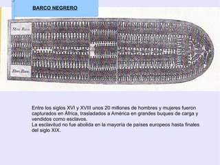 Entre los siglos XVI y XVIII unos 20 millones de hombres y mujeres fueron capturados en África, trasladados a América en grandes buques de carga y vendidos como esclavos. La esclavitud no fue abolida en la mayoría de países europeos hasta finales del siglo XIX.  BARCO NEGRERO 