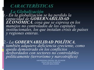 CARACTERÍSTICAS La Globalización 1 .- En la globalización se ha perdido la capacidad de  GOBERNABILIDAD ECONÓMICA , cosa que se expresa en los manejos no controlados de los capitales institucionales, los que instalan crisis de países y regiones enteras. 2.- La  GOBERNABILIDAD POLÍTICA , también adquiere deficiencia creciente, como queda demostrado en los conflictos desbordados con sectores no controlables políticamente (terrorismo y narcotráfico) UNIVERSIDAD CENTRAL DEL ECUADOR FACULTAD DE FILOSOFIA WILLIAM QUILLIGANA 