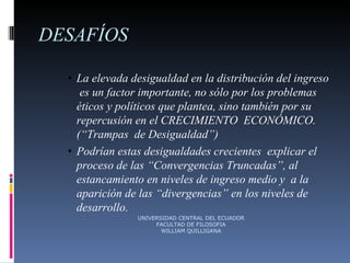 DESAFÍOS La elevada desigualdad en la distribución del ingreso  es un factor importante, no sólo por los problemas  éticos y políticos que plantea, sino también por su  repercusión en el CRECIMIENTO  ECONÓMICO.(“Trampas  de Desigualdad”)  Podrían estas desigualdades crecientes  explicar el  proceso de las “Convergencias Truncadas”, al  estancamiento en niveles de ingreso medio y  a la  aparición de las “divergencias” en los niveles de  desarrollo. UNIVERSIDAD CENTRAL DEL ECUADOR FACULTAD DE FILOSOFIA WILLIAM QUILLIGANA 