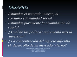 DESAFÍOS Estimular el mercado interno, el  consumo y la equidad social. Estimular puramente la acumulación de capital. ¿ Cuál de las políticas incrementa más la  inversión? ¿ La concentración del ingreso dificulta el  desarrollo de un mercado interno? UNIVERSIDAD CENTRAL DEL ECUADOR FACULTAD DE FILOSOFIA WILLIAN QUILLIGANA 