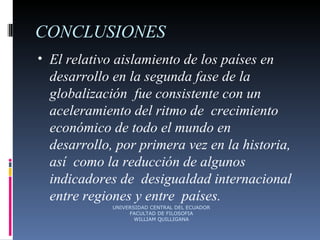 CONCLUSIONES El relativo aislamiento de los países en  desarrollo en la segunda fase de la globalización  fue consistente con un aceleramiento del ritmo de  crecimiento económico de todo el mundo en  desarrollo, por primera vez en la historia, así  como la reducción de algunos indicadores de  desigualdad internacional entre regiones y entre  países. UNIVERSIDAD CENTRAL DEL ECUADOR FACULTAD DE FILOSOFIA WILLIAM QUILLIGANA 