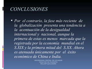 CONCLUSIONES Por  el contrario, la fase más reciente  de la  globalización  presenta una tendencia a la  acentuación de la desigualdad internacional y  nacional, aunque la primera de estas es menos  marcada que la registrada por la economía  mundial en el S.XIX y la primera mitad del  S.XX. Ahora es atenuada únicamente por  el  éxito económico de China e India. UNIVERSIDAD CENTRAL DEL ECUADOR FACULTAD DE FILOSOFIA WILLIAM QUILLIGANA 