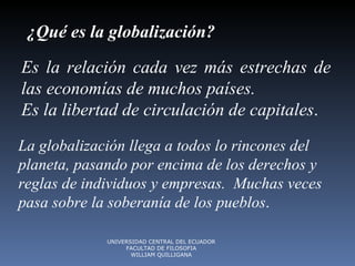 ¿Qué es la globalización?   Es la relación cada vez más estrechas de las economías de muchos países.  Es la libertad de circulación de capitales .   La globalización llega a todos lo rincones del planeta, pasando por encima de los derechos y reglas de individuos y empresas.  Muchas veces pasa sobre la soberanía de los pueblos .  UNIVERSIDAD CENTRAL DEL ECUADOR FACULTAD DE FILOSOFIA WILLIAM QUILLIGANA 