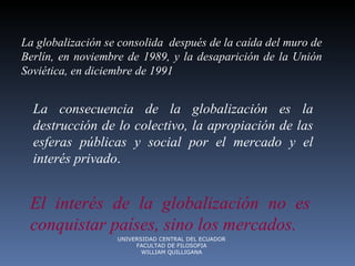 La globalización se  consolida   después de la caída del muro de Berlín, en noviembre de 1989, y la desaparición de la Unión Soviética, en diciembre de 1991 La consecuencia de la globalización es la destrucción de lo colectivo, la apropiación de las esferas públicas y social por el mercado y el interés privado .  El interés de la globalización no es conquistar países, sino los mercados.  UNIVERSIDAD CENTRAL DEL ECUADOR FACULTAD DE FILOSOFIA WILLIAM QUILLIGANA 