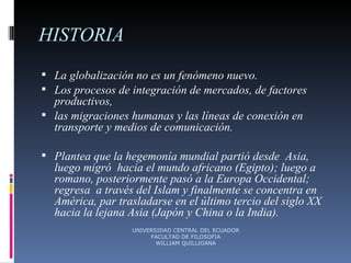 HISTORIA La globalización no es un fenómeno nuevo.  Los procesos de integración de mercados, de factores productivos,  las migraciones humanas y las líneas de conexión en transporte y medios de comunicación. Plantea que la hegemonía mundial partió desde  Asia, luego migró  hacia el mundo africano (Egipto); luego a romano, posteriormente pasó a la Europa Occidental; regresa  a través del Islam y finalmente se concentra en América, par trasladarse en el último tercio del siglo XX hacia la lejana Asia (Japón y China o la India). UNIVERSIDAD CENTRAL DEL ECUADOR FACULTAD DE FILOSOFIA WILLIAM QUILLIGANA 