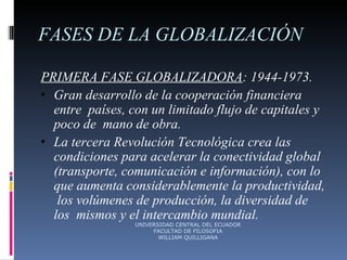 FASES DE LA GLOBALIZACIÓN PRIMERA FASE GLOBALIZADORA : 1944-1973. Gran desarrollo de la cooperación financiera entre  países, con un limitado flujo de capitales y poco de  mano de obra. La tercera Revolución Tecnológica crea las  condiciones para acelerar la conectividad global  (transporte, comunicación e información), con lo  que aumenta considerablemente la productividad,  los volúmenes de producción, la diversidad de los  mismos y el intercambio mundial. UNIVERSIDAD CENTRAL DEL ECUADOR FACULTAD DE FILOSOFIA WILLIAM QUILLIGANA 