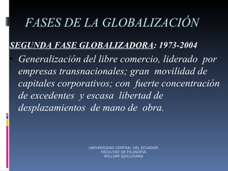 FASES DE LA GLOBALIZACIÓN SEGUNDA FASE GLOBALIZADORA : 1973-2004 Generalización del libre comercio, liderado  por  empresas transnacionales; gran  movilidad de capitales corporativos; con  fuerte concentración de excedentes  y escasa  libertad de desplazamientos  de mano de  obra. UNIVERSIDAD CENTRAL DEL ECUADOR FACULTAD DE FILOSOFIA WILLIAM QUILLIGANA 
