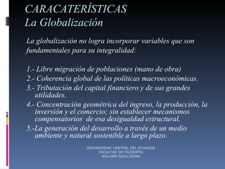 CARACATERÍSTICAS La Globalización  La globalización no logra incorporar variables que son fundamentales para su integralidad: 1.- Libre migración de poblaciones (mano de obra) 2.- Coherencia global de las políticas macroeconómicas. 3.- Tributación del capital financiero y de sus grandes utilidades. 4.- Concentración geométrica del ingreso, la producción, la inversión y el comercio; sin establecer mecanismos compensatorios  de esa desigualdad estructural. 5.-La generación del desarrollo a través de un medio ambiente y natural sostenible a largo plazo. UNIVERSIDAD CENTRAL DEL ECUADOR FACULTAD DE FILOSOFIA WILLIAM QUILLIGANA 