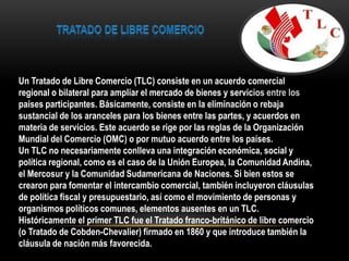 Un Tratado de Libre Comercio (TLC) consiste en un acuerdo comercial
regional o bilateral para ampliar el mercado de bienes y servicios entre los
países participantes. Básicamente, consiste en la eliminación o rebaja
sustancial de los aranceles para los bienes entre las partes, y acuerdos en
materia de servicios. Este acuerdo se rige por las reglas de la Organización
Mundial del Comercio (OMC) o por mutuo acuerdo entre los países.
Un TLC no necesariamente conlleva una integración económica, social y
política regional, como es el caso de la Unión Europea, la Comunidad Andina,
el Mercosur y la Comunidad Sudamericana de Naciones. Si bien estos se
crearon para fomentar el intercambio comercial, también incluyeron cláusulas
de política fiscal y presupuestario, así como el movimiento de personas y
organismos políticos comunes, elementos ausentes en un TLC.
Históricamente el primer TLC fue el Tratado franco-británico de libre comercio
(o Tratado de Cobden-Chevalier) firmado en 1860 y que introduce también la
cláusula de nación más favorecida.
 