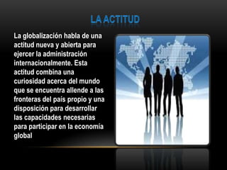 La globalización habla de una
actitud nueva y abierta para
ejercer la administración
internacionalmente. Esta
actitud combina una
curiosidad acerca del mundo
que se encuentra allende a las
fronteras del país propio y una
disposición para desarrollar
las capacidades necesarias
para participar en la economía
global
 