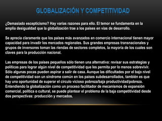 ¿Demasiado escepticismo? Hay varias razones para ello. El temor se fundamenta en la
amplia desigualdad que la globalización trae a los países en vías de desarrollo.

Se aprecia claramente que los países más avanzados en comercio internacional tienen mayor
capacidad para invadir los mercados regionales. Sus grandes empresas transnacionales y
grupos de inversores toman las riendas de sectores completos, la mayoría de los cuales son
claves para la producción nacional.

Las empresas de los países pequeños sólo tienen una alternativa: revisar sus estrategias y
políticas para lograr algún nivel de competitividad que les permita por lo menos sobrevivir.
Sólo algunas pocas pueden aspirar a salir de casa. Aunque las dificultades por el bajo nivel
de competitividad son un síndrome común en los países subdesarrollados, también es que
hay una oportunidad de superar el círculo vicioso pobreza/baja productividad/pobreza.
Entendiendo la globalización como un proceso facilitador de mecanismos de expansión
comercial, política o cultural, se puede plantear el problema de la baja competitividad desde
dos perspectivas: producción y mercados.
 