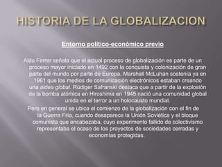Entorno político-económico previo

Aldo Ferrer señala que el actual proceso de globalización es parte de un
  proceso mayor iniciado en 1492 con la conquista y colonización de gran
  parte del mundo por parte de Europa. Marshall McLuhan sostenía ya en
    1961 que los medios de comunicación electrónicos estaban creando
  una aldea global. Rüdiger Safranski destaca que a partir de la explosión
  de la bomba atómica en Hiroshima en 1945 nació una comunidad global
                 unida en el terror a un holocausto mundial.
 Pero en general se ubica el comienzo de la globalización con el fin de
      la Guerra Fría, cuando desaparece la Unión Soviética y el bloque
   comunista que encabezaba, cuyo experimento fallido de colectivismo
     representaba el ocaso de los proyectos de sociedades cerradas y
                           economías protegidas.
 