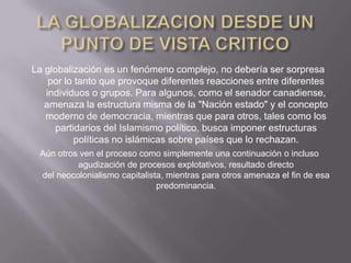 La globalización es un fenómeno complejo, no debería ser sorpresa
    por lo tanto que provoque diferentes reacciones entre diferentes
   individuos o grupos. Para algunos, como el senador canadiense,
   amenaza la estructura misma de la "Nación estado" y el concepto
   moderno de democracia, mientras que para otros, tales como los
     partidarios del Islamismo político, busca imponer estructuras
           políticas no islámicas sobre países que lo rechazan.
 Aún otros ven el proceso como simplemente una continuación o incluso
          agudización de procesos explotativos, resultado directo
 del neocolonialismo capitalista, mientras para otros amenaza el fin de esa
                               predominancia.
 