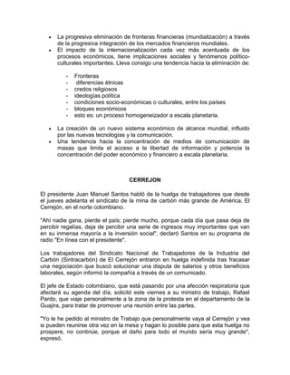 La progresiva eliminación de fronteras financieras (mundialización) a través
      de la progresiva integración de los mercados financieros mundiales.
      El impacto de la internacionalización cada vez más acentuada de los
      procesos económicos, tiene implicaciones sociales y fenómenos político-
      culturales importantes. Lleva consigo una tendencia hacia la eliminación de:

          -   Fronteras
          -    diferencias étnicas
          -   credos religiosos
          -   ideologías política
          -   condiciones socio-económicas o culturales, entre los países
          -   bloques económicos
          -   esto es: un proceso homogeneizador a escala planetaria.

      La creación de un nuevo sistema económico de alcance mundial, influido
      por las nuevas tecnologías y la comunicación.
      Una tendencia hacia la concentración de medios de comunicación de
      masas que limita el acceso a la libertad de información y potencia la
      concentración del poder económico y financiero a escala planetaria.



                                   CERREJON

El presidente Juan Manuel Santos habló de la huelga de trabajadores que desde
el jueves adelanta el sindicato de la mina de carbón más grande de América, El
Cerrejón, en el norte colombiano.

"Ahí nadie gana, pierde el país; pierde mucho, porque cada día que pasa deja de
percibir regalías, deja de percibir una serie de ingresos muy importantes que van
en su inmensa mayoría a la inversión social", declaró Santos en su programa de
radio "En línea con el presidente".

Los trabajadores del Sindicato Nacional de Trabajadores de la Industria del
Carbón (Sintracarbón) de El Cerrejón entraron en huelga indefinida tras fracasar
una negociación que buscó solucionar una disputa de salarios y otros beneficios
laborales, según informó la compañía a través de un comunicado.

El jefe de Estado colombiano, que está pasando por una afección respiratoria que
afectará su agenda del día, solicitó este viernes a su ministro de trabajo, Rafael
Pardo, que viaje personalmente a la zona de la protesta en el departamento de la
Guajira, para tratar de promover una reunión entre las partes.

"Yo le he pedido al ministro de Trabajo que personalmente vaya al Cerrejón y vea
si pueden reunirse otra vez en la mesa y hagan lo posible para que esta huelga no
prospere, no continúe, porque el daño para todo el mundo sería muy grande",
expresó.
 