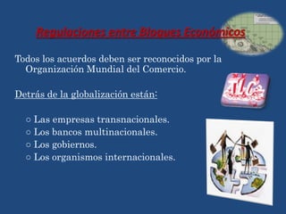 Regulaciones entre Bloques Económicos

Todos los acuerdos deben ser reconocidos por la
  Organización Mundial del Comercio.

Detrás de la globalización están:

  ○ Las empresas transnacionales.
  ○ Los bancos multinacionales.
  ○ Los gobiernos.
  ○ Los organismos internacionales.
 