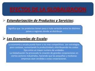 EFECTOS DE LA GLOBALIZACION
 Estandarización de Productos y Servicios:
   Significa que los productos tienen poca o nula variación entre los distintos
                      países o regiones donde se distribuye.


 Las Economías de Escala:
   La economía a escala pueda hacer a los mas competitivos con estrategias
    poco costosas, aumentando la productividad y distribuyendo los costos
                    fijos entre un mayor numero de unidades.
    La Globalización ha provocado la creación de grandes corporaciones en
      ciertos sectores industriales, haciendo que las pequeñas y medianas
                 empresas sean vendidas a estas corporaciones.
 