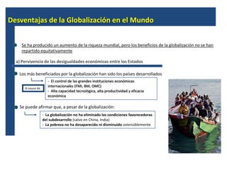 Desventajas de la Globalización en el Mundo


    Se ha producido un aumento de la riqueza mundial, pero los beneficios de la globalización no se han
    repartido equitativamente

  a) Pervivencia de las desigualdades económicas entre los Estados

   Los más beneficiados por la globalización han sido los países desarrollados
                      - El control de las grandes instituciones económicas
                      internacionales (FMI, BM, OMC)
      A causa de
                      - Alta capacidad tecnológica, alta productividad y eficacia
                      económica

   Se puede afirmar que, a pesar de la globalización:
                   - La globalización no ha eliminado las condiciones favorecedoras
                   del subdesarrollo (salvo en China, India)
                   - La pobreza no ha desaparecido ni disminuido ostensiblemente
 
