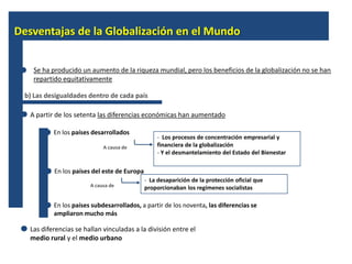 Desventajas de la Globalización en el Mundo


    Se ha producido un aumento de la riqueza mundial, pero los beneficios de la globalización no se han
    repartido equitativamente

 b) Las desigualdades dentro de cada país

   A partir de los setenta las diferencias económicas han aumentado

           En los países desarrollados
                                                   - Los procesos de concentración empresarial y
                             A causa de            financiera de la globalización
                                                   - Y el desmantelamiento del Estado del Bienestar

           En los países del este de Europa
                                              - La desaparición de la protección oficial que
                        A causa de            proporcionaban los regímenes socialistas

           En los países subdesarrollados, a partir de los noventa, las diferencias se
           ampliaron mucho más

   Las diferencias se hallan vinculadas a la división entre el
   medio rural y el medio urbano
 