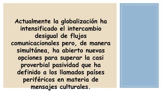 Actualmente la globalización ha
intensificado el intercambio
desigual de flujos
comunicacionales pero, de manera
simultánea, ha abierto nuevas
opciones para superar la casi
proverbial pasividad que ha
definido a los llamados países
periféricos en materia de
mensajes culturales.

 
