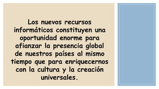 Los nuevos recursos
informáticos constituyen una
oportunidad enorme para
afianzar la presencia global
de nuestros países al mismo
tiempo que para enriquecernos
con la cultura y la creación
universales.

 