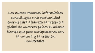 Los nuevos recursos informáticos
constituyen una oportunidad
enorme para afianzar la presencia
global de nuestros países al mismo
tiempo que para enriquecernos con
la cultura y la creación
universales.

 
