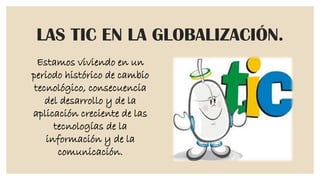 LAS TIC EN LA GLOBALIZACIÓN.
Estamos viviendo en un
periodo histórico de cambio
tecnológico, consecuencia
del desarrollo y de la
aplicación creciente de las
tecnologías de la
información y de la
comunicación.

 