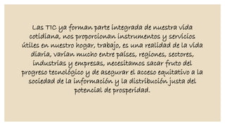 Las TIC ya forman parte integrada de nuestra vida
cotidiana, nos proporcionan instrumentos y servicios
útiles en nuestro hogar, trabajo, es una realidad de la vida
diaria, varían mucho entre países, regiones, sectores,
industrias y empresas, necesitamos sacar fruto del
progreso tecnológico y de asegurar el acceso equitativo a la
sociedad de la información y la distribución justa del
potencial de prosperidad.

 