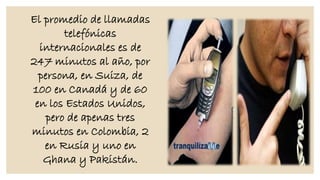 El promedio de llamadas
telefónicas
internacionales es de
247 minutos al año, por
persona, en Suiza, de
100 en Canadá y de 60
en los Estados Unidos,
pero de apenas tres
minutos en Colombia, 2
en Rusia y uno en
Ghana y Pakistán.

 
