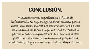 CONCLUSIÓN.
Mientras tanto, supeditadas a flujos de
información en cuyas agendas participan poco o
nada, nuestras sociedades asisten atónitas a esa
abundancia de bienes informáticos auténtica o
parcialmente enriquecedores. No tenemos aldea
global pero sí estamos creando una polifacética,
contradictoria y en ocasiones rústica aldea virtual.

 