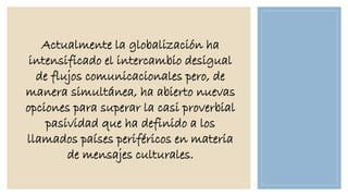Actualmente la globalización ha
intensificado el intercambio desigual
de flujos comunicacionales pero, de
manera simultánea, ha abierto nuevas
opciones para superar la casi proverbial
pasividad que ha definido a los
llamados países periféricos en materia
de mensajes culturales.

 