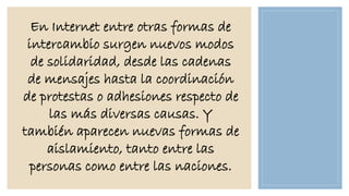 En Internet entre otras formas de
intercambio surgen nuevos modos
de solidaridad, desde las cadenas
de mensajes hasta la coordinación
de protestas o adhesiones respecto de
las más diversas causas. Y
también aparecen nuevas formas de
aislamiento, tanto entre las
personas como entre las naciones.

 