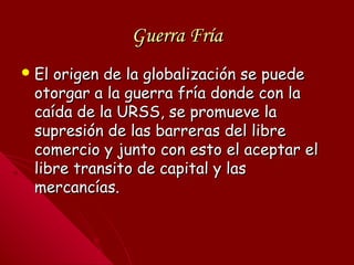 Guerra FríaGuerra Fría
 El origen de la globalización se puedeEl origen de la globalización se puede
otorgar a la guerra fría donde con laotorgar a la guerra fría donde con la
caída de la URSS, se promueve lacaída de la URSS, se promueve la
supresión de las barreras del libresupresión de las barreras del libre
comercio y junto con esto el aceptar elcomercio y junto con esto el aceptar el
libre transito de capital y laslibre transito de capital y las
mercancías.mercancías.
 