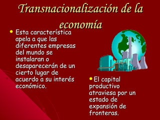 Transnacionalización de laTransnacionalización de la
economíaeconomía Esta característicaEsta característica
apela a que lasapela a que las
diferentes empresasdiferentes empresas
del mundo sedel mundo se
instalaran oinstalaran o
desaparecerán de undesaparecerán de un
cierto lugar decierto lugar de
acuerdo a su interésacuerdo a su interés
económico.económico.
El capitalEl capital
productivoproductivo
atraviesa por unatraviesa por un
estado deestado de
expansión deexpansión de
fronteras.fronteras.
 