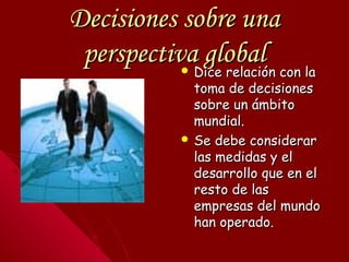 Decisiones sobre unaDecisiones sobre una
perspectiva globalperspectiva global Dice relación con laDice relación con la
toma de decisionestoma de decisiones
sobre un ámbitosobre un ámbito
mundial.mundial.
 Se debe considerarSe debe considerar
las medidas y ellas medidas y el
desarrollo que en eldesarrollo que en el
resto de lasresto de las
empresas del mundoempresas del mundo
han operado.han operado.
 