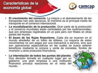• El crecimiento del comercio. La mejora y el abaratamiento de los
transportes han sido decisivos. El marítimo es el principal medio de
transporte en el comercio internacional.
• La mundialización de la producción. Gran parte de la producción
y el comercio mundiales están controlados por las multinacionales,
que son empresas registradas en un país pero con filiales en otras
partes del mundo.
• El boom de los flujos financieros. Cada día se mueven en el
mundo alrededor de un billón de dólares. La mayoría de estos
movimientos no son pagos por una mercancía o servicio, sino que
son operaciones especulativas en las cuales se busca obtener
beneficios mediante la compra y venta de monedas, fondos de
inversión u otros productos financieros.
• La interrelación de todos los puntos del planeta.
Una decisión tomada en cualquier lugar por un
gobierno, una gran empresa o una institución
financiera provoca reacciones en el resto del
mundo.
 
