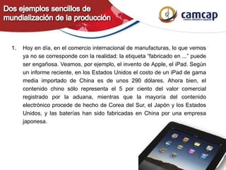 1. Hoy en día, en el comercio internacional de manufacturas, lo que vemos
ya no se corresponde con la realidad: la etiqueta “fabricado en ...” puede
ser engañosa. Veamos, por ejemplo, el invento de Apple, el iPad. Según
un informe reciente, en los Estados Unidos el costo de un iPad de gama
media importado de China es de unos 290 dólares. Ahora bien, el
contenido chino sólo representa el 5 por ciento del valor comercial
registrado por la aduana, mientras que la mayoría del contenido
electrónico procede de hecho de Corea del Sur, el Japón y los Estados
Unidos, y las baterías han sido fabricadas en China por una empresa
japonesa.
 