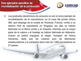 2. Los productos electrónicos de consumo no son el único ejemplo de
mundialización de la manufactura: en el caso del primer Airbus
380, que despegó de la ciudad de Toulouse, Francia, rumbo a su
destino final de exportación en Singapur, las alas se habían
fabricado en el Reino Unido y en España, mientras que la mayor
parte de la cabina y el fuselaje se habían fabricado en Alemania.
Incluso se podría impugnar el origen “europeo” de Airbus
Industries, dado que los motores eran de fabricación
estadounidense y la compañía tiene más de 1.500 proveedores en
27 países.
 